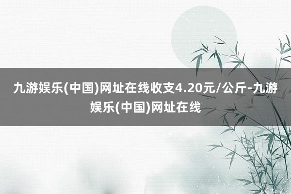 九游娱乐(中国)网址在线收支4.20元/公斤-九游娱乐(中国)网址在线