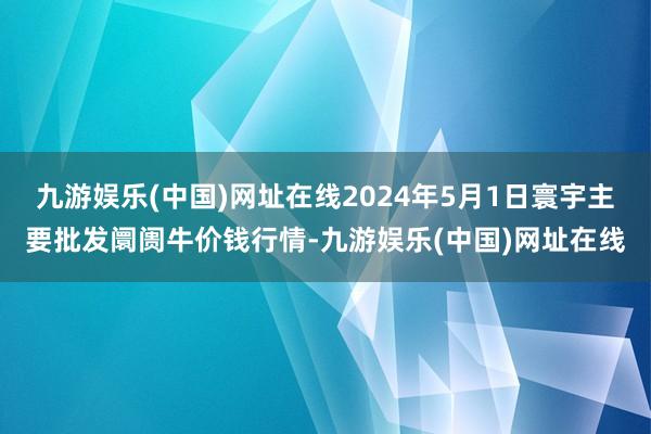 九游娱乐(中国)网址在线2024年5月1日寰宇主要批发阛阓牛价钱行情-九游娱乐(中国)网址在线