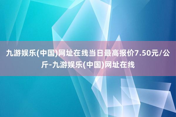 九游娱乐(中国)网址在线当日最高报价7.50元/公斤-九游娱乐(中国)网址在线