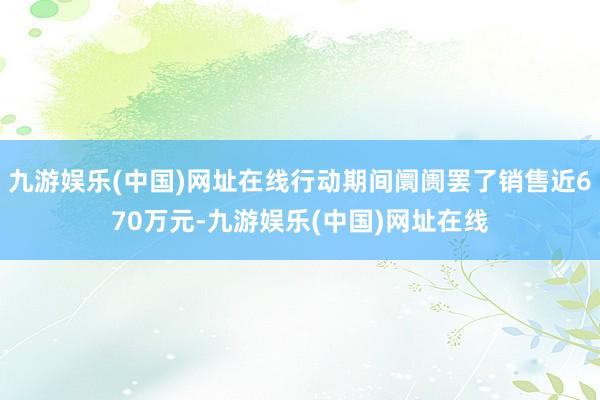 九游娱乐(中国)网址在线行动期间阛阓罢了销售近670万元-九游娱乐(中国)网址在线