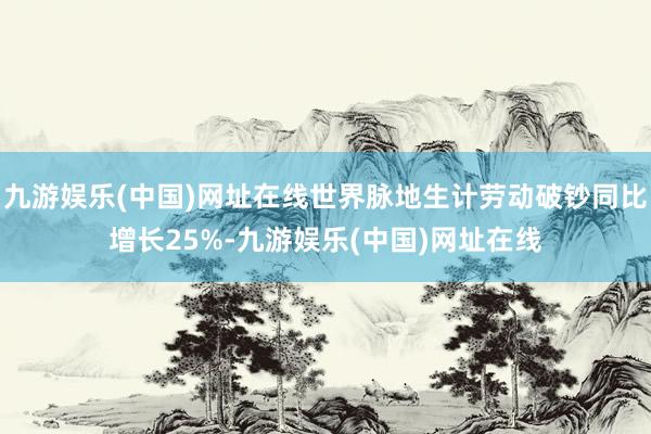 九游娱乐(中国)网址在线世界脉地生计劳动破钞同比增长25%-九游娱乐(中国)网址在线