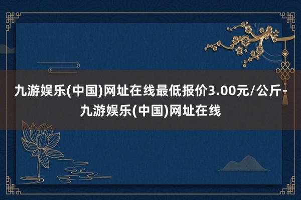 九游娱乐(中国)网址在线最低报价3.00元/公斤-九游娱乐(中国)网址在线