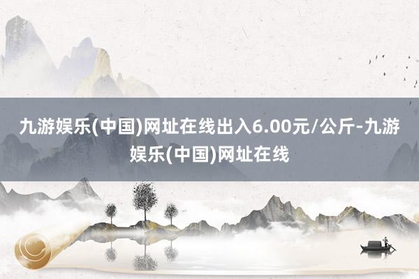 九游娱乐(中国)网址在线出入6.00元/公斤-九游娱乐(中国)网址在线