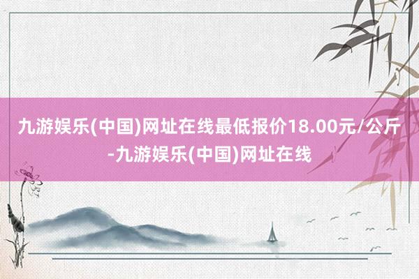 九游娱乐(中国)网址在线最低报价18.00元/公斤-九游娱乐(中国)网址在线