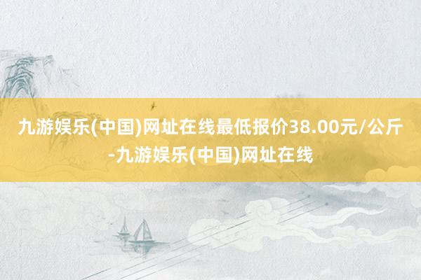 九游娱乐(中国)网址在线最低报价38.00元/公斤-九游娱乐(中国)网址在线