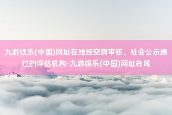 九游娱乐(中国)网址在线经空洞审核、社会公示通过的评估机构-九游娱乐(中国)网址在线