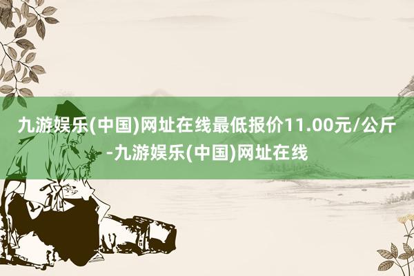 九游娱乐(中国)网址在线最低报价11.00元/公斤-九游娱乐(中国)网址在线