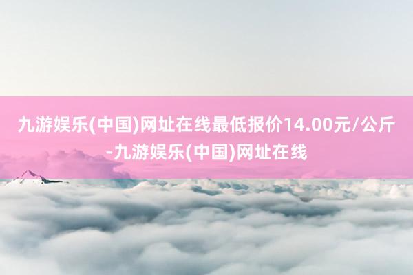 九游娱乐(中国)网址在线最低报价14.00元/公斤-九游娱乐(中国)网址在线