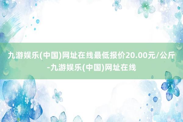 九游娱乐(中国)网址在线最低报价20.00元/公斤-九游娱乐(中国)网址在线