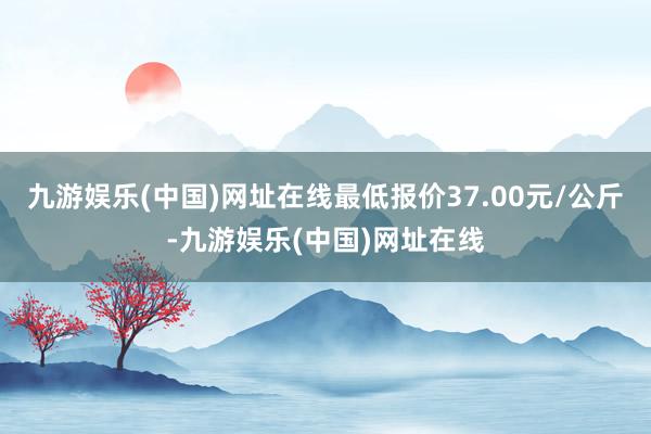 九游娱乐(中国)网址在线最低报价37.00元/公斤-九游娱乐(中国)网址在线