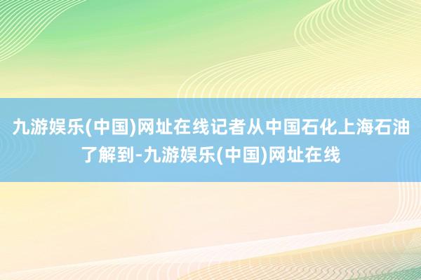 九游娱乐(中国)网址在线记者从中国石化上海石油了解到-九游娱乐(中国)网址在线