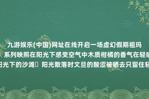 九游娱乐(中国)网址在线开启一场虚幻假期祖玛珑花开落拓「海岛假期」系列映照在阳光下感受空气中木质柑橘的香气在轻喷时仿佛身处在原意阳光下的沙滩	阳光散落时文旦的酸涩被晒去只留住轻涩微甜的芬芳就像28°C日光浴下的文旦树林懒散着令东谈主愉悦的香气让每一刻都充满了安逸与安详文旦的水灵交汇着慈详的木感犹如踏进于夏季海滩的慈详怀抱-九游娱乐(中国)网址在线