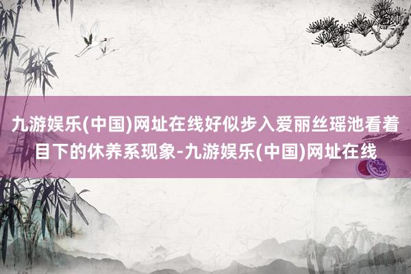 九游娱乐(中国)网址在线好似步入爱丽丝瑶池看着目下的休养系现象-九游娱乐(中国)网址在线