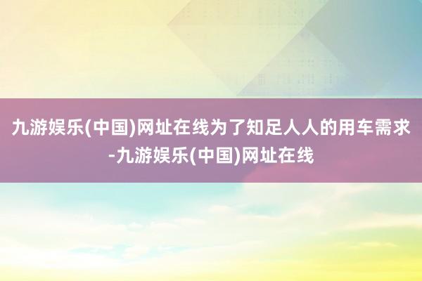 九游娱乐(中国)网址在线为了知足人人的用车需求-九游娱乐(中国)网址在线