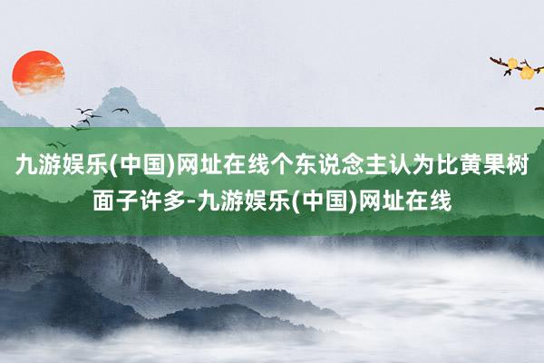 九游娱乐(中国)网址在线个东说念主认为比黄果树面子许多-九游娱乐(中国)网址在线