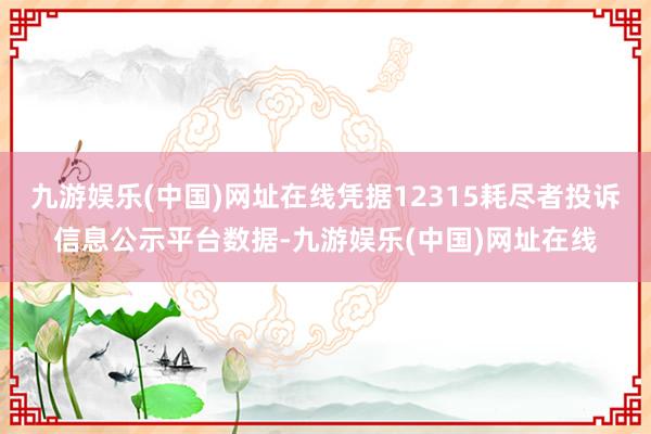 九游娱乐(中国)网址在线凭据12315耗尽者投诉信息公示平台数据-九游娱乐(中国)网址在线