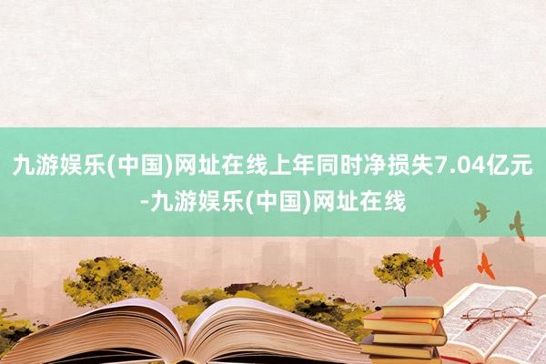 九游娱乐(中国)网址在线上年同时净损失7.04亿元-九游娱乐(中国)网址在线