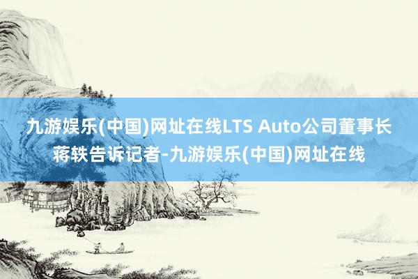 九游娱乐(中国)网址在线LTS Auto公司董事长蒋轶告诉记者-九游娱乐(中国)网址在线