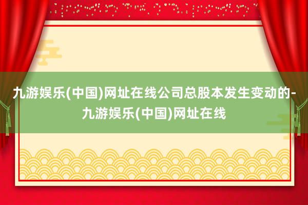 九游娱乐(中国)网址在线公司总股本发生变动的-九游娱乐(中国)网址在线