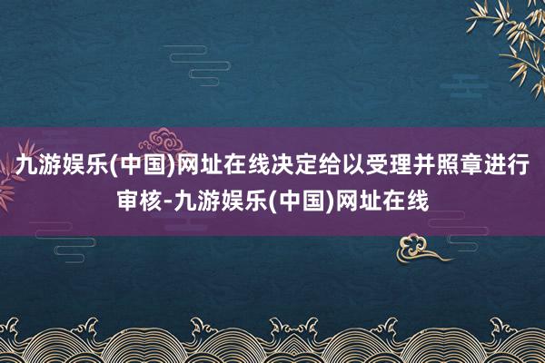 九游娱乐(中国)网址在线决定给以受理并照章进行审核-九游娱乐(中国)网址在线