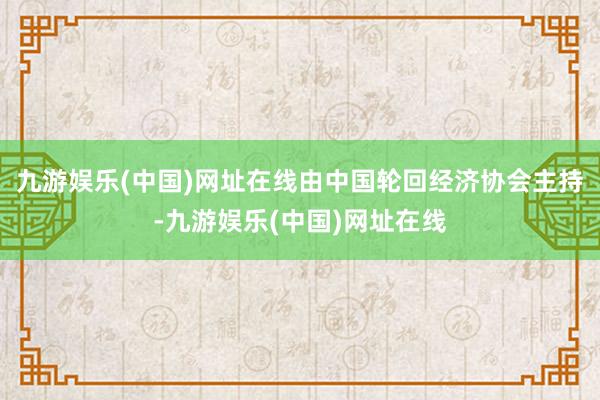 九游娱乐(中国)网址在线由中国轮回经济协会主持-九游娱乐(中国)网址在线