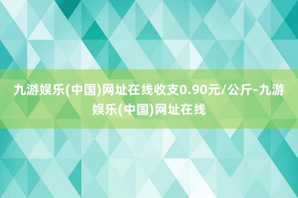 九游娱乐(中国)网址在线收支0.90元/公斤-九游娱乐(中国)网址在线