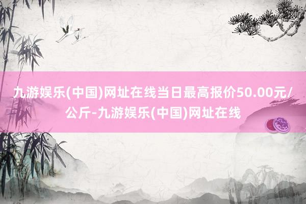 九游娱乐(中国)网址在线当日最高报价50.00元/公斤-九游娱乐(中国)网址在线