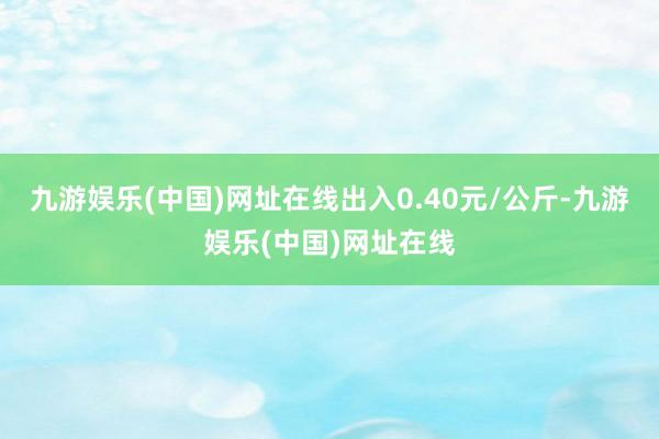 九游娱乐(中国)网址在线出入0.40元/公斤-九游娱乐(中国)网址在线