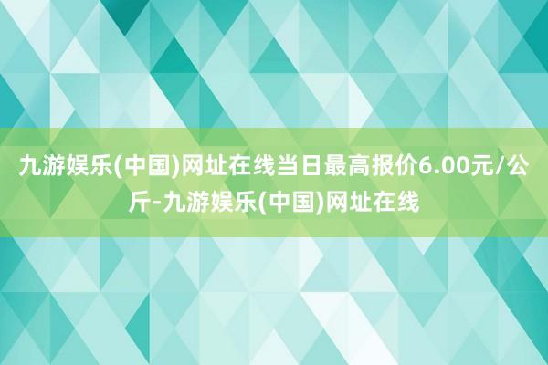 九游娱乐(中国)网址在线当日最高报价6.00元/公斤-九游娱乐(中国)网址在线