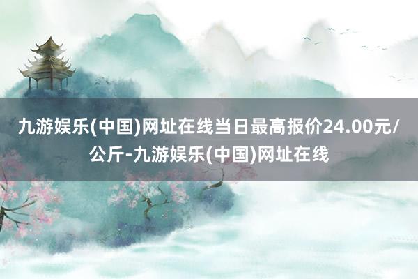 九游娱乐(中国)网址在线当日最高报价24.00元/公斤-九游娱乐(中国)网址在线