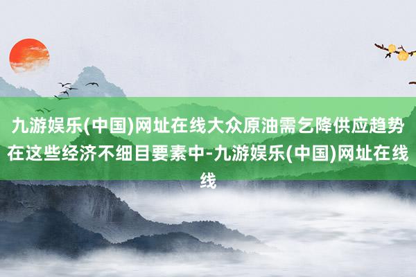 九游娱乐(中国)网址在线大众原油需乞降供应趋势在这些经济不细目要素中-九游娱乐(中国)网址在线