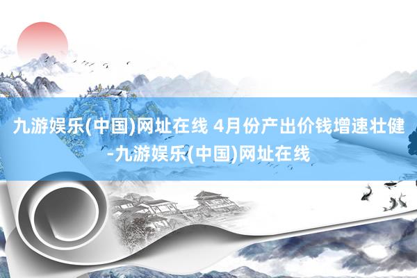 九游娱乐(中国)网址在线 4月份产出价钱增速壮健-九游娱乐(中国)网址在线