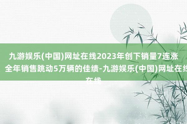 九游娱乐(中国)网址在线2023年创下销量7连涨、全年销售跳动5万辆的佳绩-九游娱乐(中国)网址在线