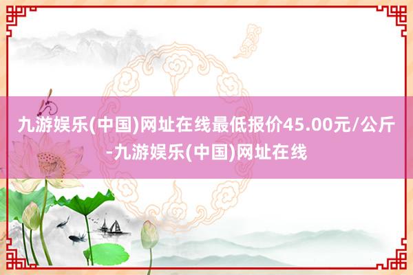 九游娱乐(中国)网址在线最低报价45.00元/公斤-九游娱乐(中国)网址在线