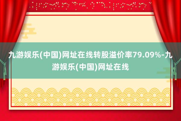 九游娱乐(中国)网址在线转股溢价率79.09%-九游娱乐(中国)网址在线