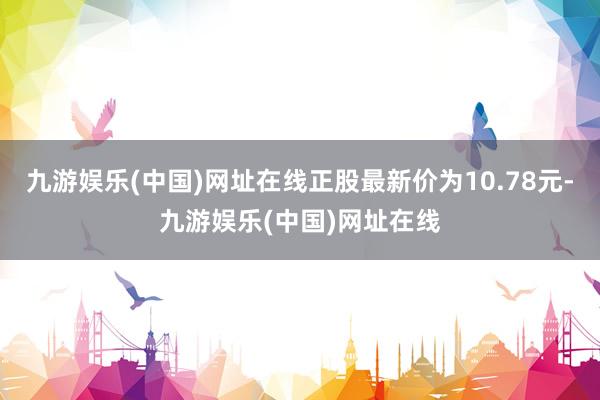 九游娱乐(中国)网址在线正股最新价为10.78元-九游娱乐(中国)网址在线