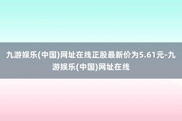 九游娱乐(中国)网址在线正股最新价为5.61元-九游娱乐(中国)网址在线