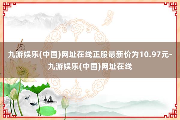 九游娱乐(中国)网址在线正股最新价为10.97元-九游娱乐(中国)网址在线