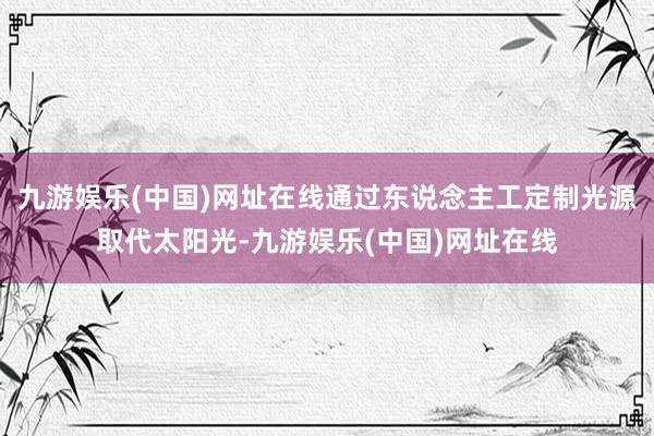 九游娱乐(中国)网址在线通过东说念主工定制光源取代太阳光-九游娱乐(中国)网址在线