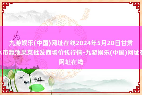 九游娱乐(中国)网址在线2024年5月20日甘肃天水市瀛池果菜批发商场价钱行情-九游娱乐(中国)网址在线