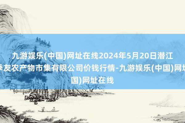 九游娱乐(中国)网址在线2024年5月20日潜江市四季友农产物市集有限公司价钱行情-九游娱乐(中国)网址在线