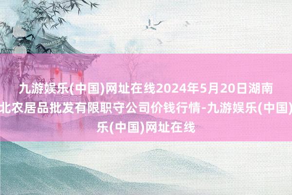 九游娱乐(中国)网址在线2024年5月20日湖南邵阳市江北农居品批发有限职守公司价钱行情-九游娱乐(中国)网址在线