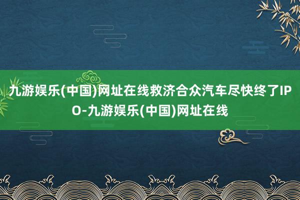 九游娱乐(中国)网址在线救济合众汽车尽快终了IPO-九游娱乐(中国)网址在线