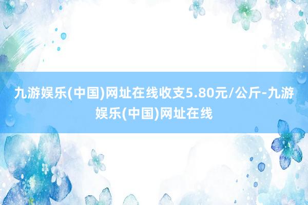 九游娱乐(中国)网址在线收支5.80元/公斤-九游娱乐(中国)网址在线