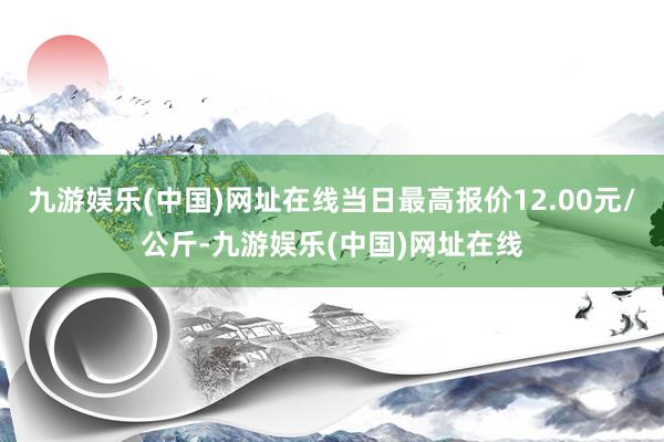 九游娱乐(中国)网址在线当日最高报价12.00元/公斤-九游娱乐(中国)网址在线