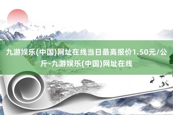 九游娱乐(中国)网址在线当日最高报价1.50元/公斤-九游娱乐(中国)网址在线