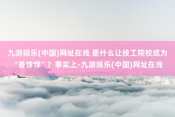 九游娱乐(中国)网址在线 　　是什么让技工院校成为“香饽饽”？事实上-九游娱乐(中国)网址在线