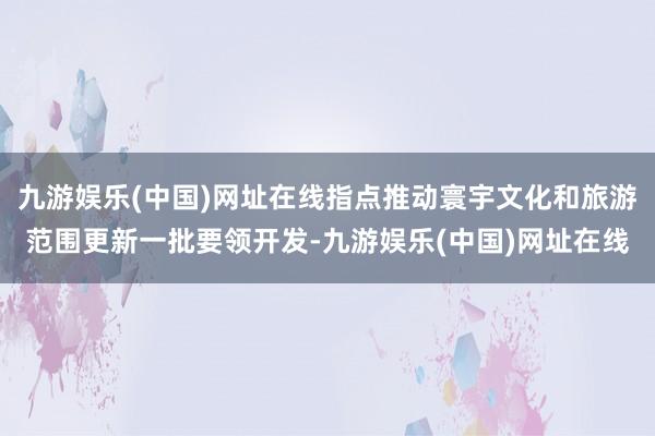 九游娱乐(中国)网址在线指点推动寰宇文化和旅游范围更新一批要领开发-九游娱乐(中国)网址在线