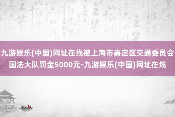 九游娱乐(中国)网址在线被上海市嘉定区交通委员会国法大队罚金5000元-九游娱乐(中国)网址在线