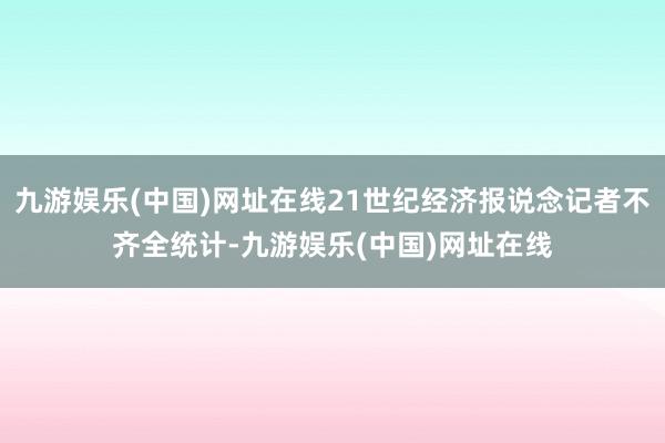 九游娱乐(中国)网址在线21世纪经济报说念记者不齐全统计-九游娱乐(中国)网址在线